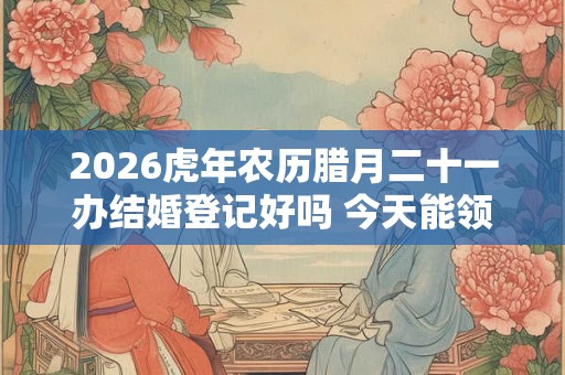 2026虎年农历腊月二十一办结婚登记好吗 今天能领证不 2026虎年农历腊月二十一办结婚登记好吗 今天能领证不