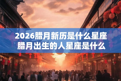 2026腊月新历是什么星座 腊月出生的人星座是什么