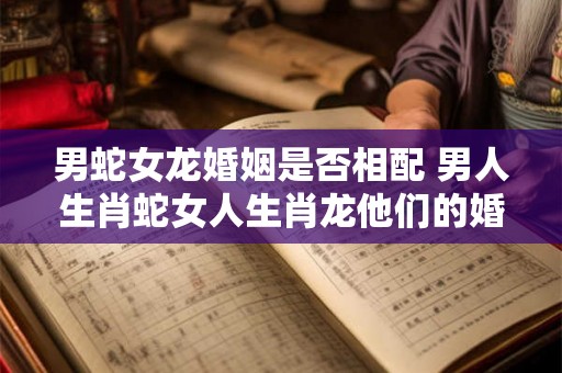 男蛇女龙婚姻是否相配 男人生肖蛇女人生肖龙他们的婚姻是否合适
