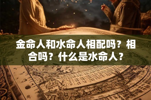 金命人和水命人相配吗？相合吗？什么是水命人？
