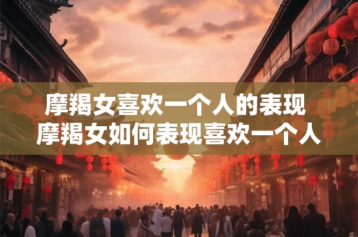 摩羯女喜欢一个人的表现 摩羯女如何表现喜欢一个人