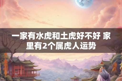 一家有水虎和土虎好不好 家里有2个属虎人运势