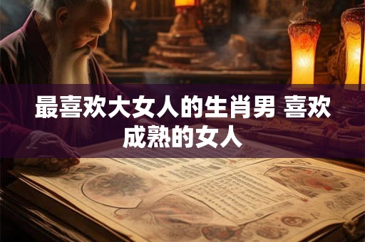 最喜欢大女人的生肖男 喜欢成熟的女人