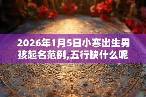 2026年1月5日小寒出生男孩起名范例,五行缺什么呢？