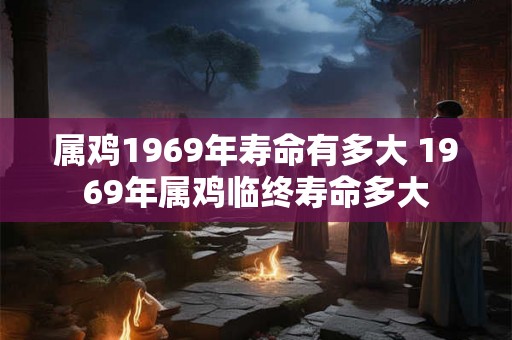 属鸡1969年寿命有多大 1969年属鸡临终寿命多大