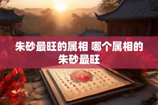 朱砂最旺的属相 哪个属相的朱砂最旺 朱砂最旺的属相 哪个属相的朱砂最旺
