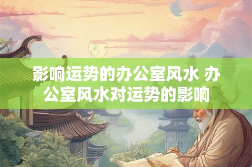 影响运势的办公室风水 办公室风水对运势的影响 影响运势的办公室风水 办公室风水对运势的影响