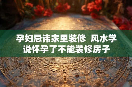 孕妇忌讳家里装修  风水学说怀孕了不能装修房子