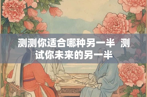 测测你适合哪种另一半 测试你未来的另一半 测测你适合哪种另一半 测试你未来的另一半