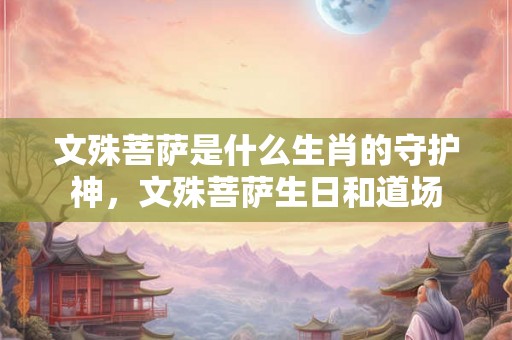 文殊菩萨是什么生肖的守护神，文殊菩萨生日和道场