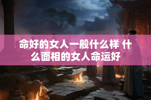命好的女人一般什么样 什么面相的女人命运好