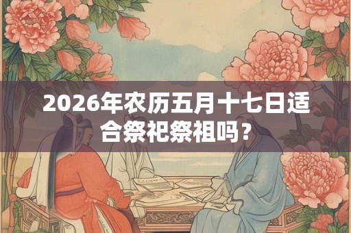 2026年农历五月十七日适合祭祀祭祖吗? 2026年农历五月十七日适合祭祀祭祖吗?
