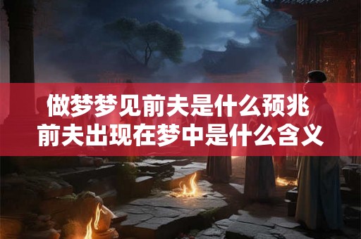 做梦梦见前夫是什么预兆 前夫出现在梦中是什么含义 做梦梦见前夫是什么预兆 前夫出现在梦中是什么含义