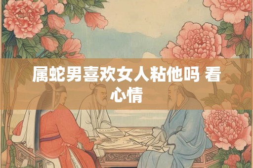 属蛇男喜欢女人粘他吗 看心情 属蛇男喜欢女人粘他吗 看心情