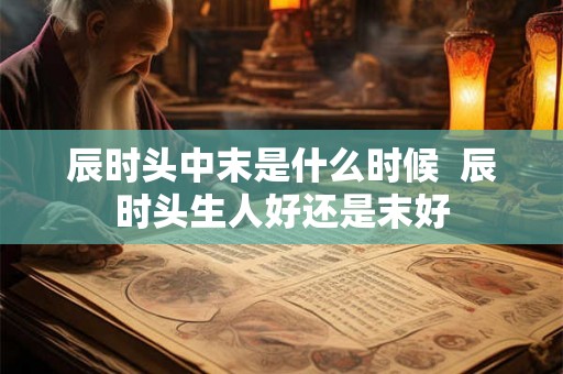 辰时头中末是什么时候 辰时头生人好还是末好 辰时头中末是什么时候 辰时头生人好还是末好