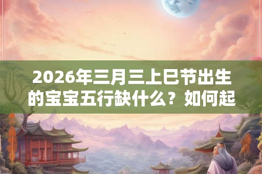 2026年三月三上巳节出生的宝宝五行缺什么？如何起名字？