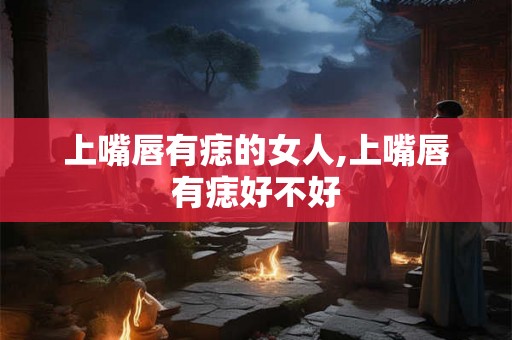 上嘴唇有痣的女人,上嘴唇有痣好不好