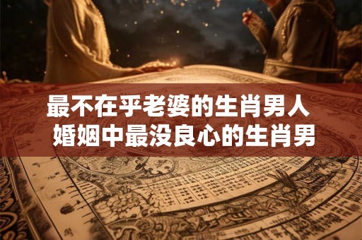 最不在乎老婆的生肖男人 婚姻中最没良心的生肖男 最不在乎老婆的生肖男人 婚姻中最没良心的生肖男