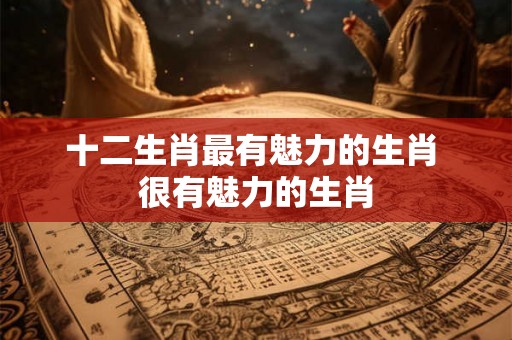 十二生肖最有魅力的生肖 很有魅力的生肖