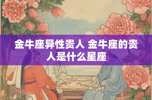 金牛座异性贵人 金牛座的贵人是什么星座 金牛座异性贵人 金牛座的贵人是什么星座
