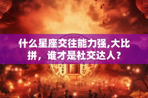什么星座交往能力强,大比拼，谁才是社交达人？