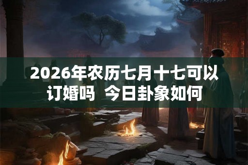 2026年农历七月十七可以订婚吗 今日卦象如何 2026年农历七月十七可以订婚吗 今日卦象如何