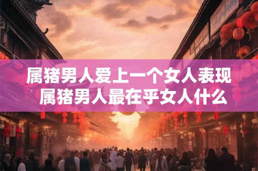 属猪男人爱上一个女人表现  属猪男人最在乎女人什么