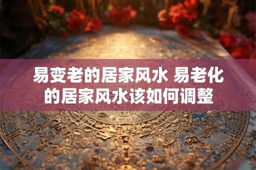 易变老的居家风水 易老化的居家风水该如何调整 易变老的居家风水 易老化的居家风水该如何调整