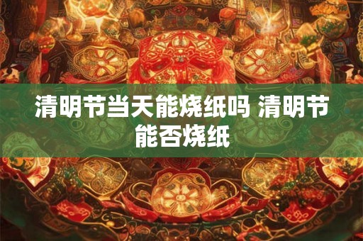 清明节当天能烧纸吗 清明节能否烧纸