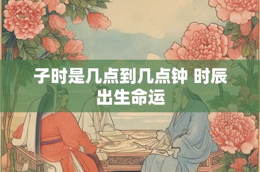 子时是几点到几点钟 时辰出生命运 子时是几点到几点钟 时辰出生命运