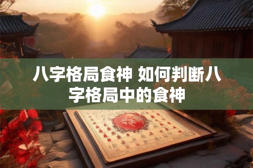八字格局食神 如何判断八字格局中的食神 八字格局食神 如何判断八字格局中的食神