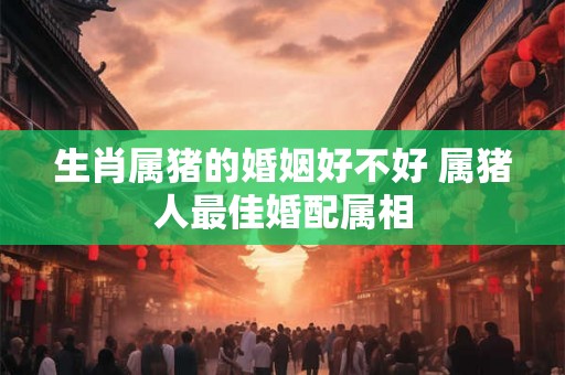 生肖属猪的婚姻好不好 属猪人最佳婚配属相