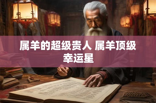 属羊的超级贵人 属羊顶级幸运星 属羊的超级贵人 属羊顶级幸运星
