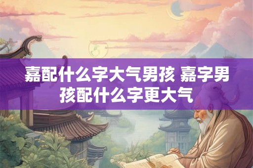 嘉配什么字大气男孩 嘉字男孩配什么字更大气