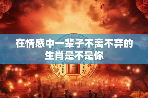 在情感中一辈子不离不弃的生肖是不是你
