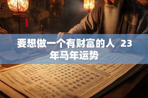 要想做一个有财富的人 23年马年运势 要想做一个有财富的人 23年马年运势
