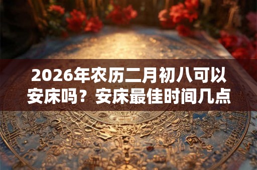 2026年农历二月初八可以安床吗?安床最佳时间几点? 2026年农历二月初八可以安床吗?安床最佳时间几点?