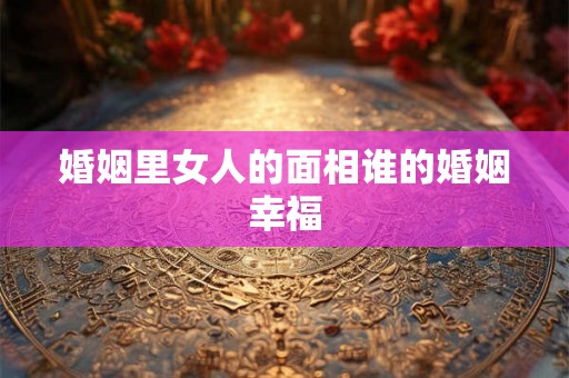 婚姻里女人的面相谁的婚姻幸福 婚姻里女人的面相谁的婚姻幸福