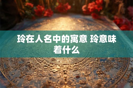 玲在人名中的寓意 玲意味着什么
