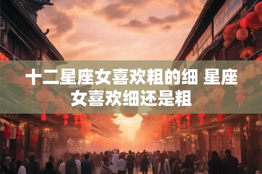 十二星座女喜欢粗的细 星座女喜欢细还是粗