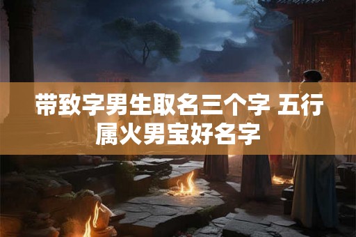 带致字男生取名三个字 五行属火男宝好名字 带致字男生取名三个字 五行属火男宝好名字