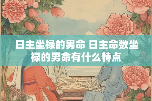 日主坐禄的男命 日主命数坐禄的男命有什么特点