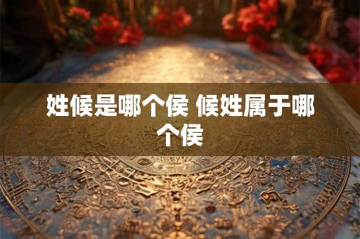 姓候是哪个侯 候姓属于哪个侯 姓候是哪个侯 候姓属于哪个侯