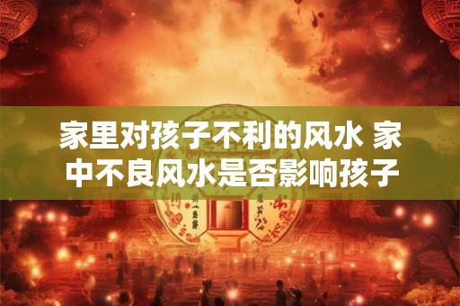 家里对孩子不利的风水 家中不良风水是否影响孩子
