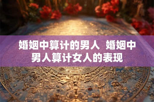 婚姻中算计的男人  婚姻中男人算计女人的表现