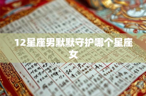 12星座男默默守护哪个星座女 12星座男默默守护哪个星座女