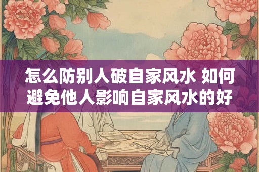 怎么防别人破自家风水 如何避免他人影响自家风水的好坏