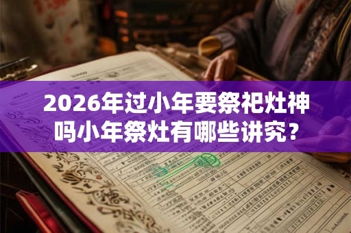 2026年过小年要祭祀灶神吗小年祭灶有哪些讲究? 2026年过小年要祭祀灶神吗小年祭灶有哪些讲究?