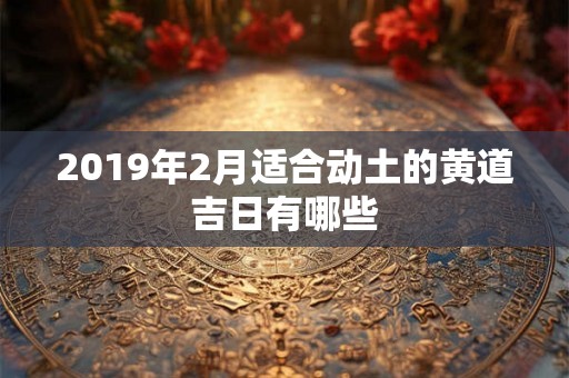 2019年2月适合动土的黄道吉日有哪些