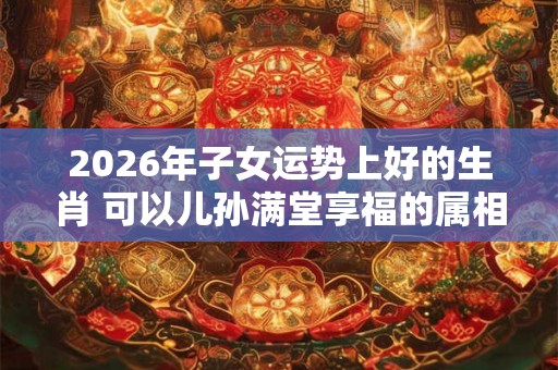2026年子女运势上好的生肖 可以儿孙满堂享福的属相 2026年子女运势上好的生肖 可以儿孙满堂享福的属相